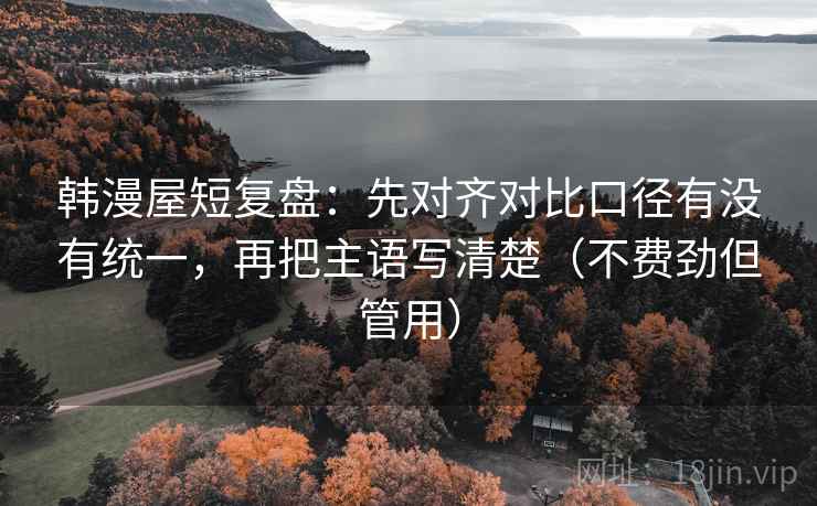 韩漫屋短复盘：先对齐对比口径有没有统一，再把主语写清楚（不费劲但管用）