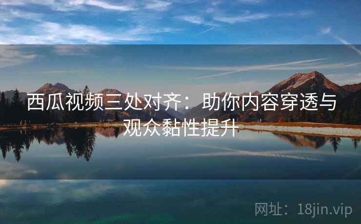 西瓜视频三处对齐:助你内容穿透与观众黏性提升 西瓜视频三处对齐:助你内容穿透与观众黏性提升