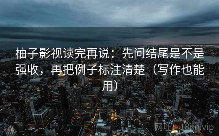柚子影视读完再说：先问结尾是不是强收，再把例子标注清楚（写作也能用）