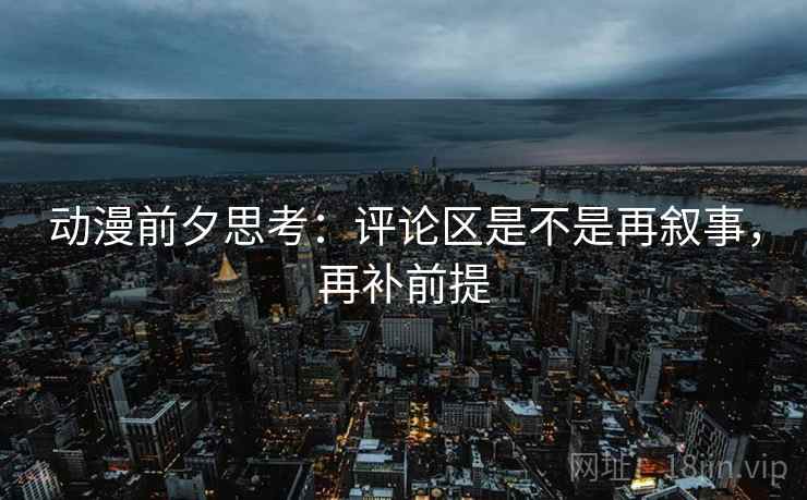 动漫前夕思考：评论区是不是再叙事，再补前提