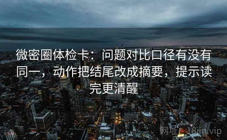 微密圈体检卡：问题对比口径有没有同一，动作把结尾改成摘要，提示读完更清醒