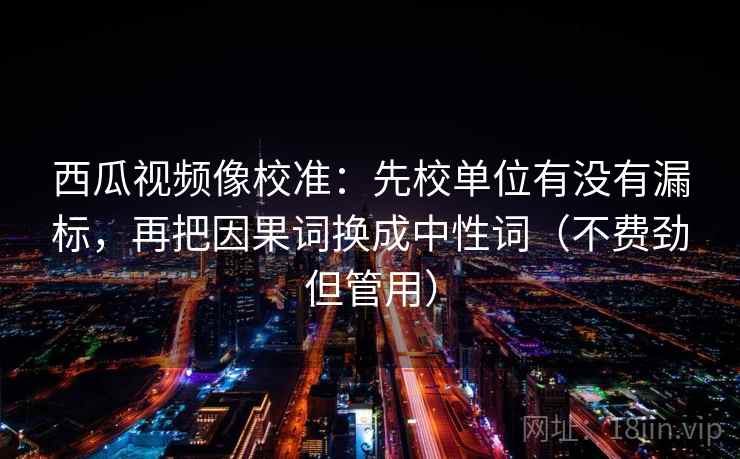西瓜视频像校准：先校单位有没有漏标，再把因果词换成中性词（不费劲但管用）