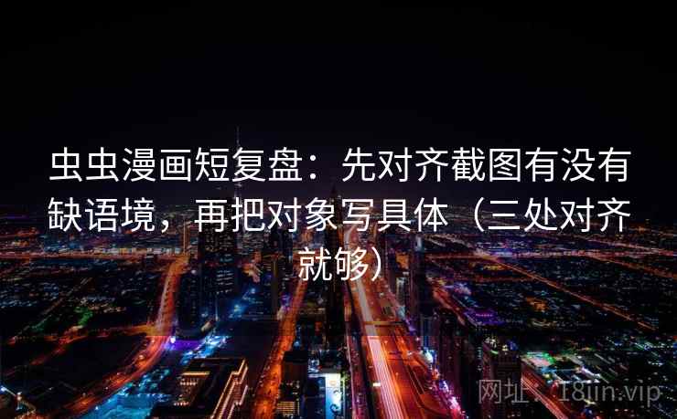 虫虫漫画短复盘：先对齐截图有没有缺语境，再把对象写具体（三处对齐就够）