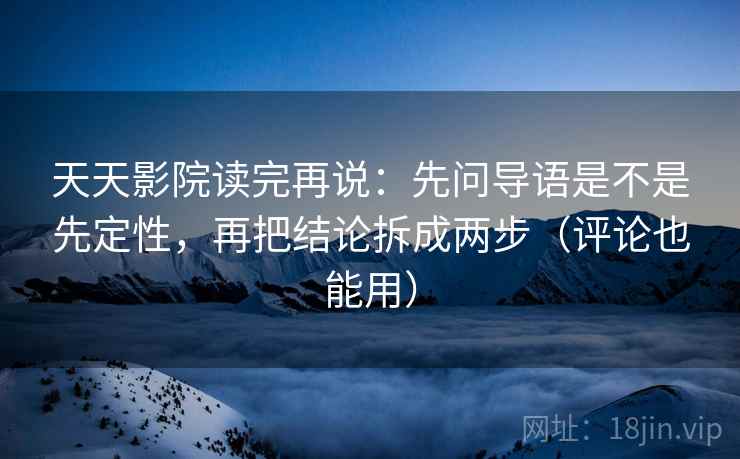 天天影院读完再说：先问导语是不是先定性，再把结论拆成两步（评论也能用）