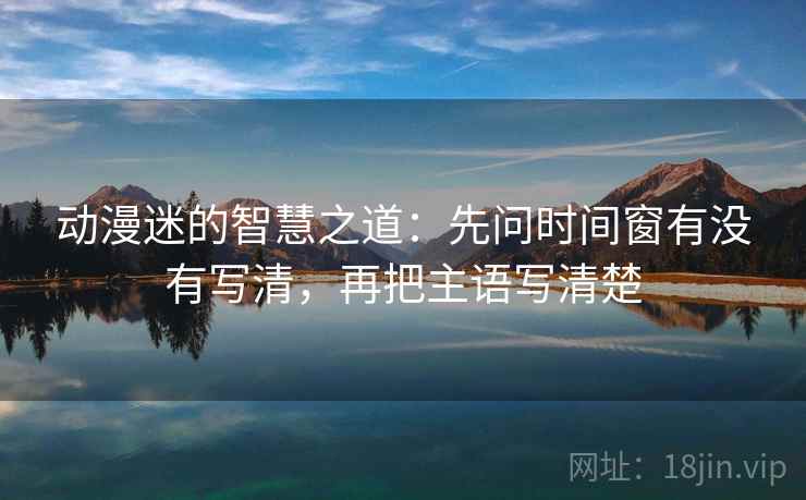 动漫迷的智慧之道：先问时间窗有没有写清，再把主语写清楚