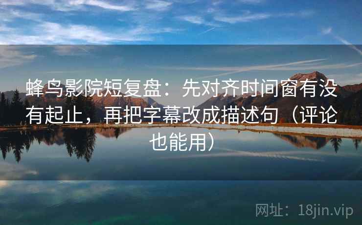 蜂鸟影院短复盘：先对齐时间窗有没有起止，再把字幕改成描述句（评论也能用）