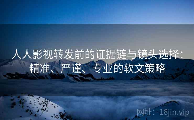 人人影视转发前的证据链与镜头选择：精准、严谨、专业的软文策略