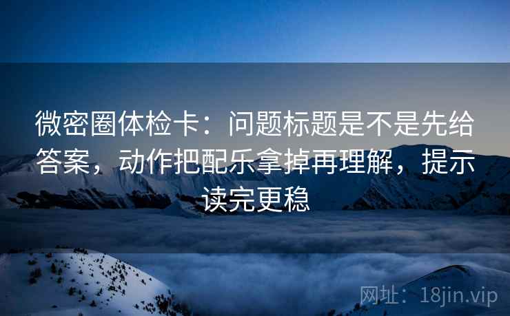 微密圈体检卡：问题标题是不是先给答案，动作把配乐拿掉再理解，提示读完更稳
