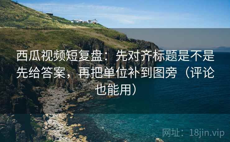 西瓜视频短复盘:先对齐标题是不是先给答案,再把单位补到图旁(评论也能用) 西瓜视频短复盘:先对齐标题是不是先给答案,再把单位补到图旁(评论也能用)