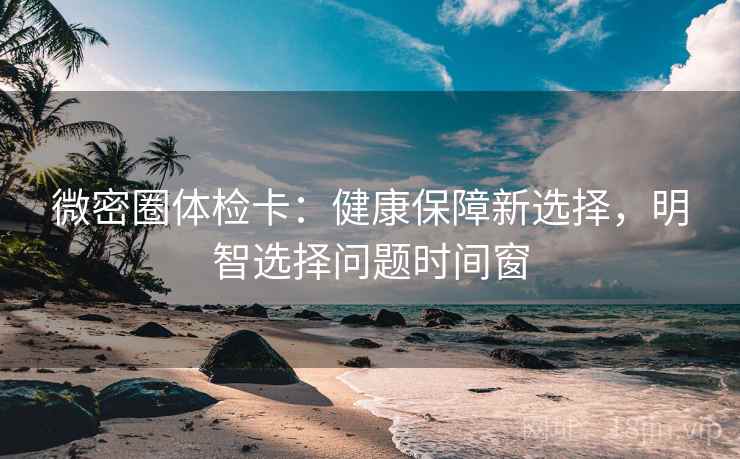 微密圈体检卡:健康保障新选择,明智选择问题时间窗 微密圈体检卡:健康保障新选择,明智选择问题时间窗