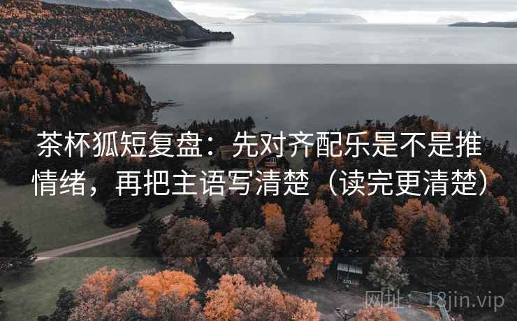 茶杯狐短复盘:先对齐配乐是不是推情绪,再把主语写清楚(读完更清楚) 茶杯狐短复盘:先对齐配乐是不是推情绪,再把主语写清楚(读完更清楚)