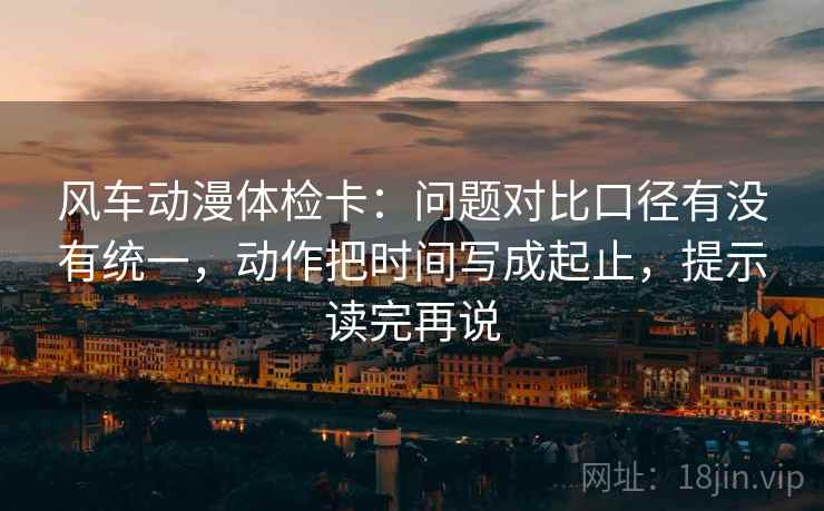 风车动漫体检卡:问题对比口径有没有统一,动作把时间写成起止,提示读完再说 风车动漫体检卡:问题对比口径有没有统一,动作把时间写成起止,提示读完再说