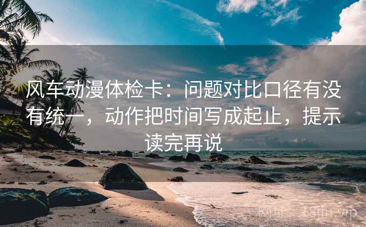 风车动漫体检卡:问题对比口径有没有统一,动作把时间写成起止,提示读完再说 风车动漫体检卡:问题对比口径有没有统一,动作把时间写成起止,提示读完再说