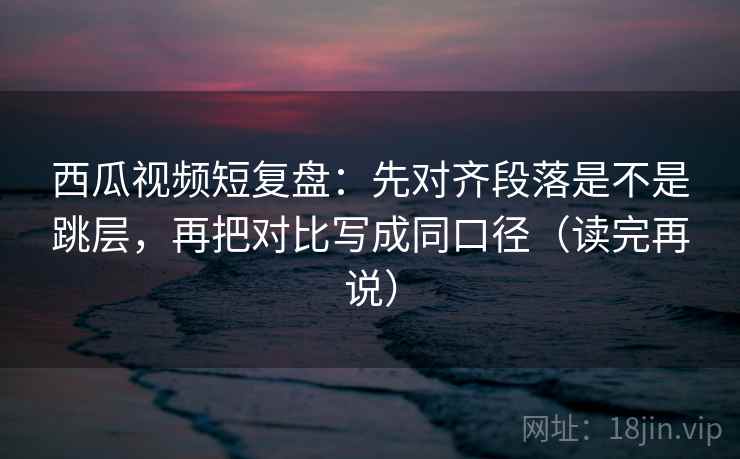 西瓜视频短复盘：先对齐段落是不是跳层，再把对比写成同口径（读完再说）