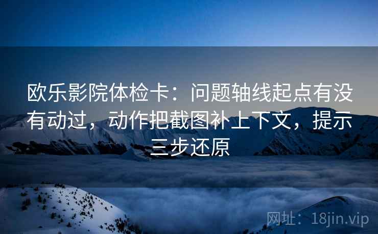 欧乐影院体检卡:问题轴线起点有没有动过,动作把截图补上下文,提示三步还原 欧乐影院体检卡:问题轴线起点有没有动过,动作把截图补上下文,提示三步还原