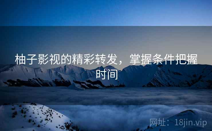柚子影视的精彩转发,掌握条件把握时间 柚子影视的精彩转发,掌握条件把握时间