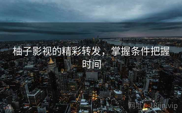 柚子影视的精彩转发,掌握条件把握时间 柚子影视的精彩转发,掌握条件把握时间