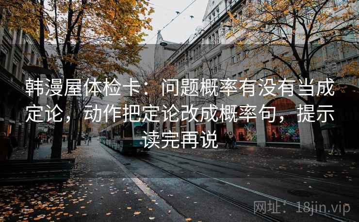 韩漫屋体检卡:问题概率有没有当成定论,动作把定论改成概率句,提示读完再说 韩漫屋体检卡:问题概率有没有当成定论,动作把定论改成概率句,提示读完再说