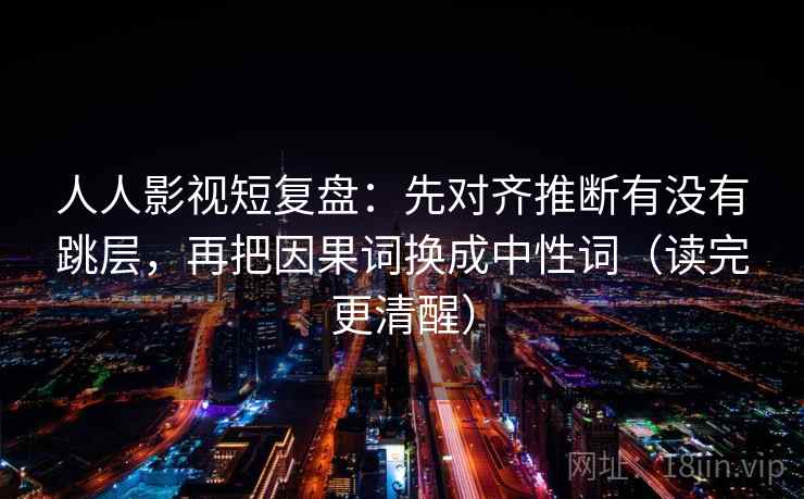人人影视短复盘:先对齐推断有没有跳层,再把因果词换成中性词(读完更清醒) 人人影视短复盘:先对齐推断有没有跳层,再把因果词换成中性词(读完更清醒)