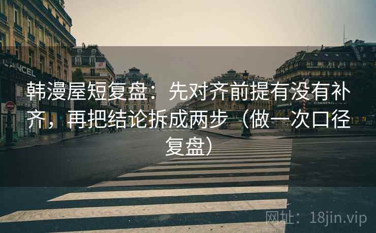 韩漫屋短复盘：先对齐前提有没有补齐，再把结论拆成两步（做一次口径复盘）