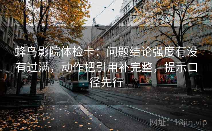 蜂鸟影院体检卡:问题结论强度有没有过满,动作把引用补完整,提示口径先行 蜂鸟影院体检卡:问题结论强度有没有过满,动作把引用补完整,提示口径先行