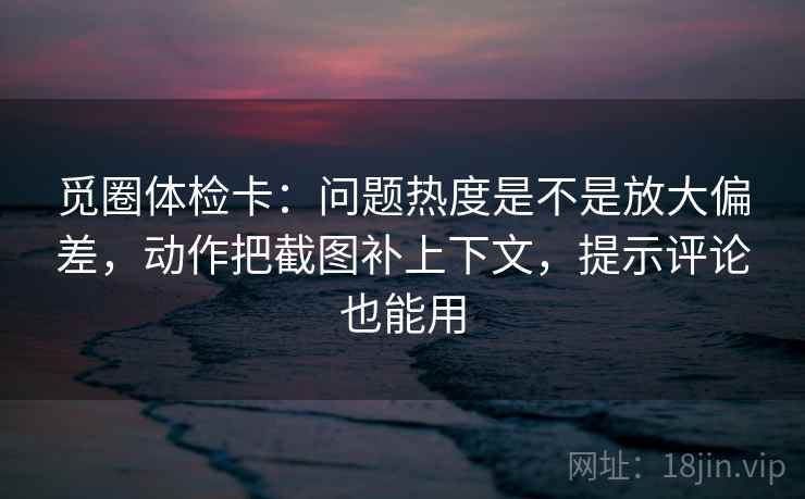 觅圈体检卡：问题热度是不是放大偏差，动作把截图补上下文，提示评论也能用