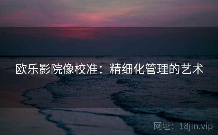 欧乐影院像校准:精细化管理的艺术 欧乐影院像校准:精细化管理的艺术