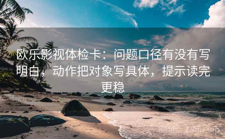 欧乐影视体检卡:问题口径有没有写明白,动作把对象写具体,提示读完更稳 欧乐影视体检卡:问题口径有没有写明白,动作把对象写具体,提示读完更稳